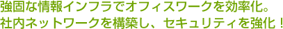 強固な情報インフラでオフィスワークを効率化。社内ネットワークを構築し、セキュリティを強化！